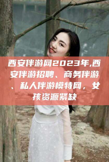 江门西安伴游网2023年,西安伴游招聘、商务伴游、私人伴游模特网，女孩资源紧缺