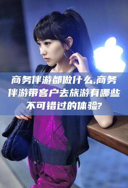 江门商务伴游都做什么,商务伴游带客户去旅游有哪些不可错过的体验?