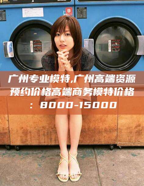 江门广州专业模特,广州高端资源预约价格高端商务模特价格：8000-15000