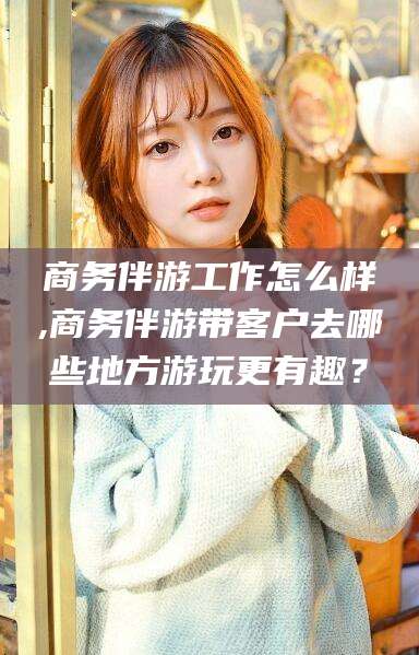 江门商务伴游工作怎么样,商务伴游带客户去哪些地方游玩更有趣？