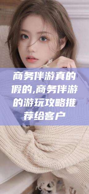 江门商务伴游真的假的,商务伴游的游玩攻略推荐给客户