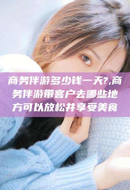 江门商务伴游多少钱一天?,商务伴游带客户去哪些地方可以放松并享受美食