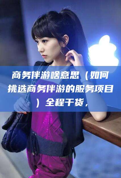 江门商务伴游啥意思（如何挑选商务伴游的服务项目）全程干货，