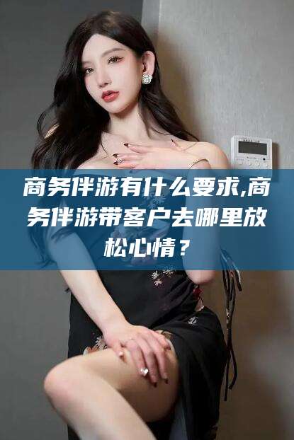 江门商务伴游有什么要求,商务伴游带客户去哪里放松心情？