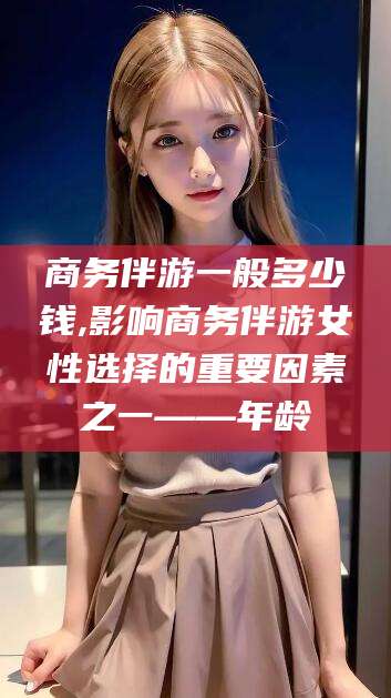 江门商务伴游一般多少钱,影响商务伴游女性选择的重要因素之一——年龄