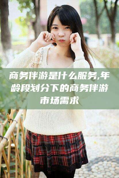 江门商务伴游是什么服务,年龄段划分下的商务伴游市场需求