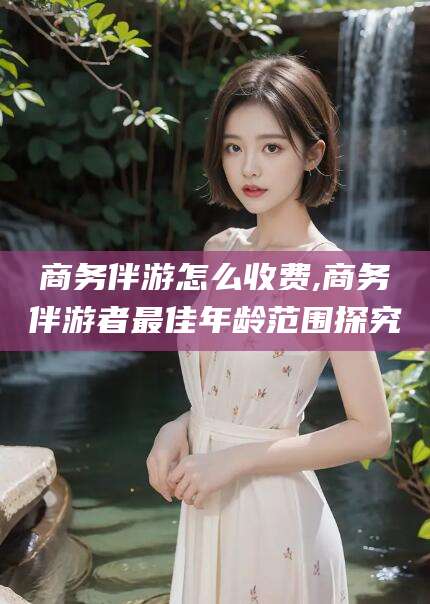 江门商务伴游怎么收费,商务伴游者最佳年龄范围探究