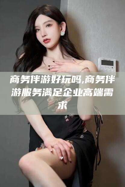 江门商务伴游好玩吗,商务伴游服务满足企业高端需求