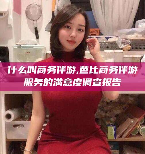 江门什么叫商务伴游,芭比商务伴游服务的满意度调查报告