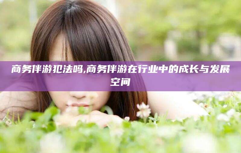 江门商务伴游犯法吗,商务伴游在行业中的成长与发展空间