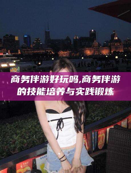 江门商务伴游好玩吗,商务伴游的技能培养与实践锻炼