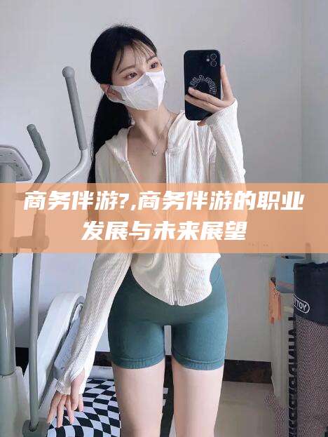 江门商务伴游?,商务伴游的职业发展与未来展望