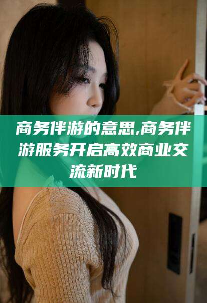 江门商务伴游的意思,商务伴游服务开启高效商业交流新时代