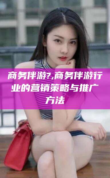 江门商务伴游?,商务伴游行业的营销策略与推广方法