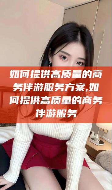 江门如何提供高质量的商务伴游服务方案,如何提供高质量的商务伴游服务